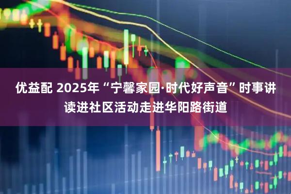 优益配 2025年“宁馨家园·时代好声音”时事讲读进社区活动走进华阳路街道