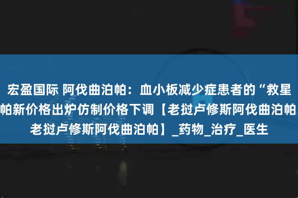 宏盈国际 阿伐曲泊帕：血小板减少症患者的“救星”2025年阿伐曲泊帕新价格出炉仿制价格下调【老挝卢修斯阿伐曲泊帕】_药物_治疗_医生