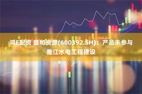 鸿E配资 盛和资源(600392.SH)：产品未参与雅江水电工程建设
