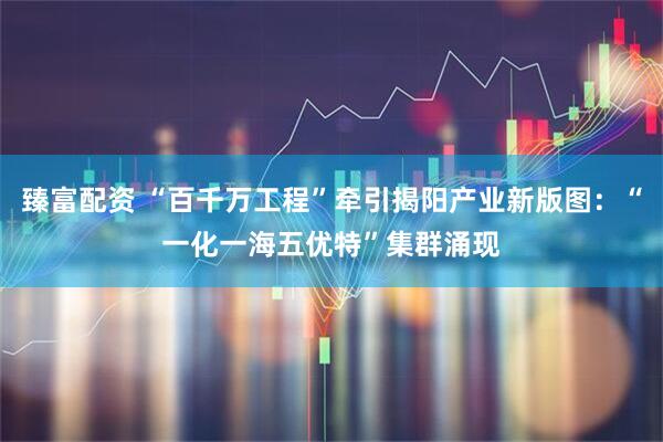 臻富配资 “百千万工程”牵引揭阳产业新版图：“一化一海五优特”集群涌现