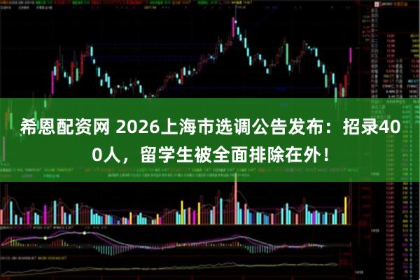 希恩配资网 2026上海市选调公告发布：招录400人，留学生被全面排除在外！