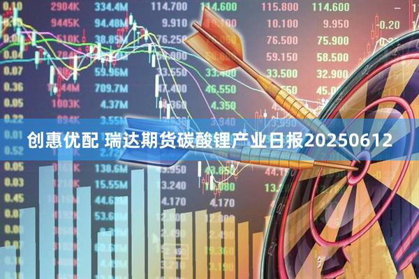 创惠优配 瑞达期货碳酸锂产业日报20250612