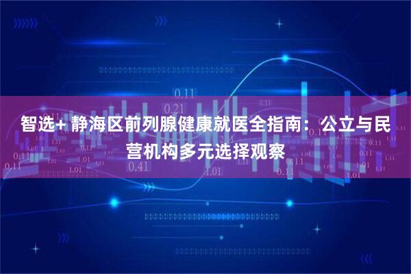 智选+ 静海区前列腺健康就医全指南：公立与民营机构多元选择观察